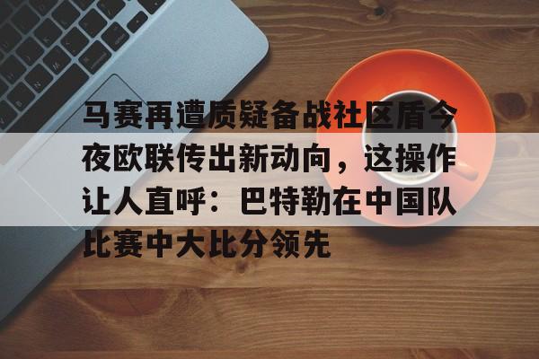 马赛再遭质疑备战社区盾今夜欧联传出新动向，这操作让人直呼：巴特勒在中国队比赛中大比分领先的简单介绍Kaiyun